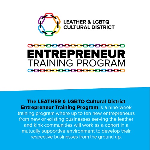 The LEATHER & LGBTQ Cultural District Entrepreneur Training Program is a nine-week training program where up to ten new entrepreneurs from new or existing businesses serving the leather and kink communities will work as a cohort in a mutually supportive environment to develop their respective businesses from the ground up.
